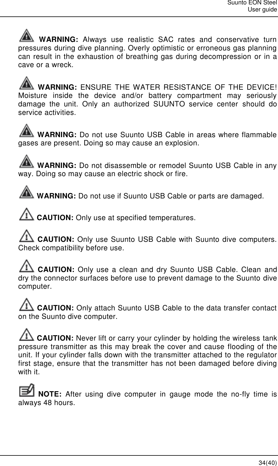   Suunto EON Steel   User guide  34(40)  WARNING:  Always  use  realistic  SAC  rates  and  conservative  turn pressures during dive planning. Overly optimistic or erroneous gas planning can result in the exhaustion of breathing gas during decompression or in a cave or a wreck.  WARNING:  ENSURE  THE WATER  RESISTANCE  OF  THE  DEVICE! Moisture  inside  the  device  and/or  battery  compartment  may  seriously damage  the  unit.  Only  an  authorized  SUUNTO  service  center  should  do service activities.  WARNING: Do not use Suunto USB Cable in areas where flammable gases are present. Doing so may cause an explosion.  WARNING: Do not disassemble or remodel Suunto USB Cable in any way. Doing so may cause an electric shock or fire.  WARNING: Do not use if Suunto USB Cable or parts are damaged.  CAUTION: Only use at specified temperatures.  CAUTION: Only use Suunto USB Cable with Suunto dive computers. Check compatibility before use.  CAUTION:  Only use a  clean  and dry Suunto  USB  Cable.  Clean  and dry the connector surfaces before use to prevent damage to the Suunto dive computer.  CAUTION: Only attach Suunto USB Cable to the data transfer contact on the Suunto dive computer.  CAUTION: Never lift or carry your cylinder by holding the wireless tank pressure transmitter as this may break the cover and cause flooding of the unit. If your cylinder falls down with the transmitter attached to the regulator first stage, ensure that the transmitter has not been damaged before diving with it.  NOTE: After  using  dive  computer  in  gauge  mode  the  no-fly  time  is always 48 hours. 