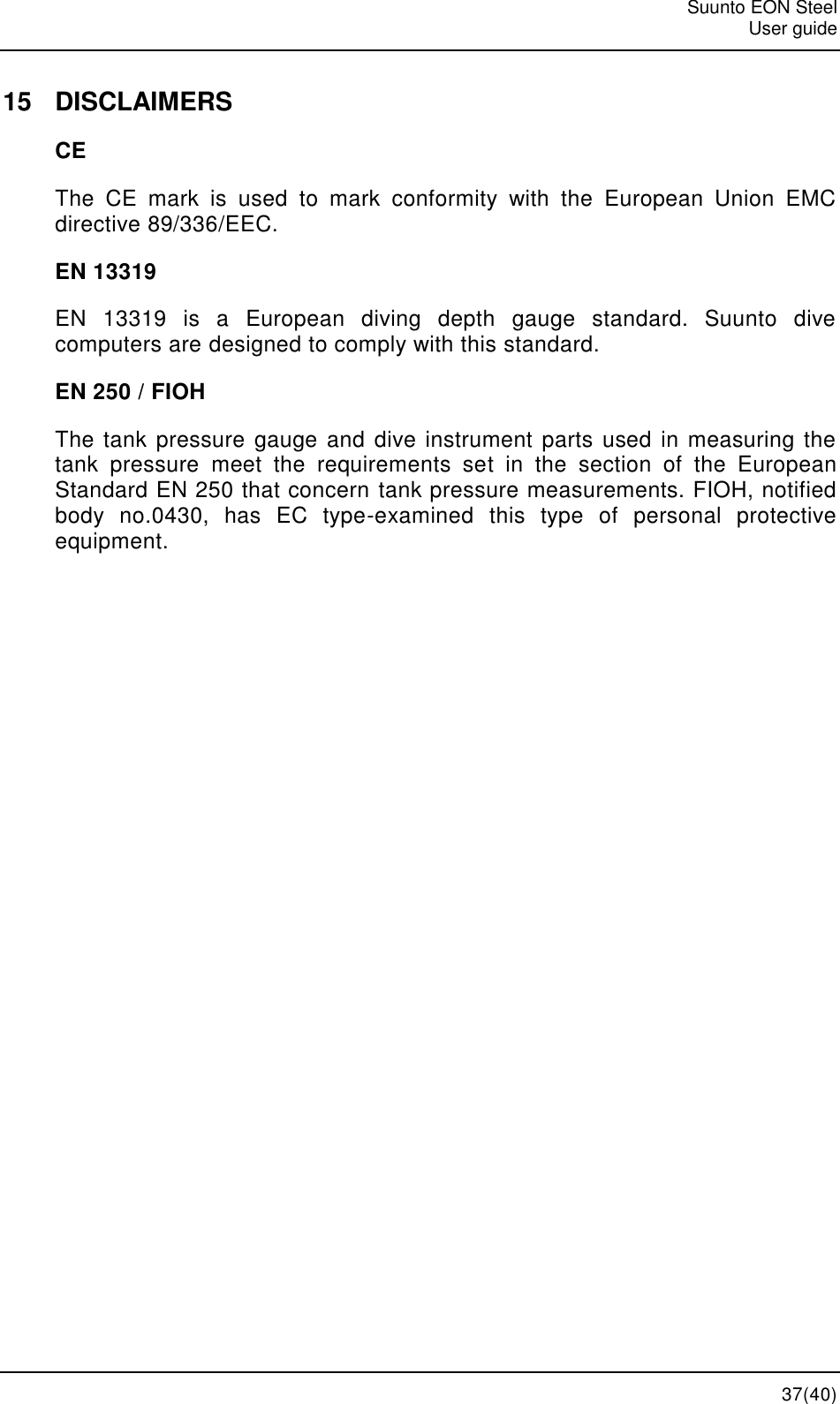   Suunto EON Steel   User guide  37(40) 15  DISCLAIMERS CE The  CE  mark  is  used  to  mark  conformity  with  the  European  Union  EMC directive 89/336/EEC. EN 13319 EN  13319  is  a  European  diving  depth  gauge  standard.  Suunto  dive computers are designed to comply with this standard. EN 250 / FIOH The tank pressure gauge and dive instrument parts used in measuring the tank  pressure  meet  the  requirements  set  in  the  section  of  the  European Standard EN 250 that concern tank pressure measurements. FIOH, notified body  no.0430,  has  EC  type-examined  this  type  of  personal  protective equipment. 