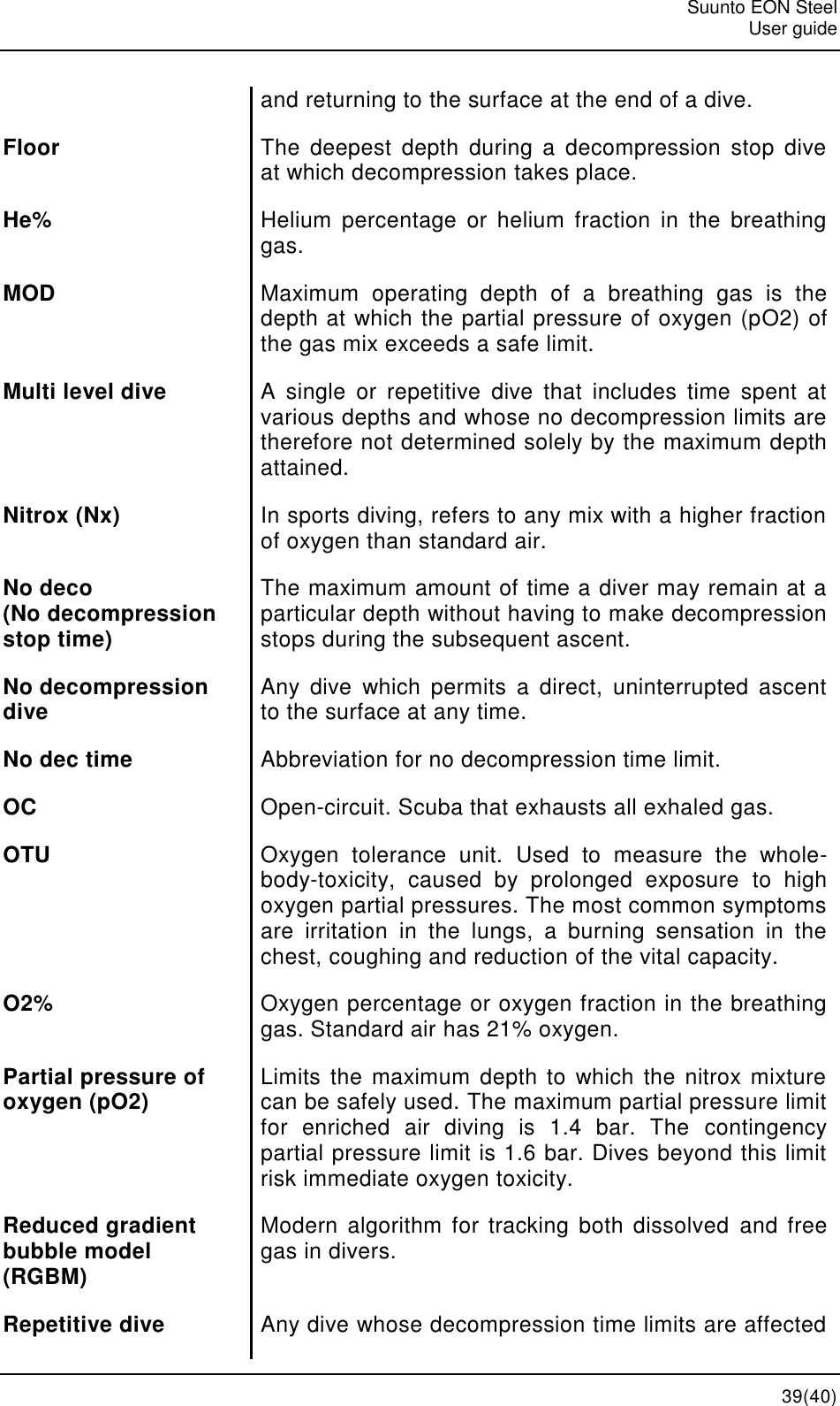   Suunto EON Steel   User guide  39(40) and returning to the surface at the end of a dive. Floor The  deepest  depth  during  a  decompression  stop  dive at which decompression takes place. He% Helium  percentage  or  helium  fraction  in  the  breathing gas. MOD Maximum  operating  depth  of  a  breathing  gas  is  the depth at which the partial pressure of oxygen (pO2) of the gas mix exceeds a safe limit. Multi level dive A  single  or  repetitive  dive  that  includes  time  spent  at various depths and whose no decompression limits are therefore not determined solely by the maximum depth attained. Nitrox (Nx) In sports diving, refers to any mix with a higher fraction of oxygen than standard air. No deco  (No decompression stop time) The maximum amount of time a diver may remain at a particular depth without having to make decompression stops during the subsequent ascent. No decompression dive Any  dive  which  permits  a  direct,  uninterrupted  ascent to the surface at any time. No dec time Abbreviation for no decompression time limit. OC Open-circuit. Scuba that exhausts all exhaled gas. OTU Oxygen  tolerance  unit.  Used  to  measure  the  whole-body-toxicity,  caused  by  prolonged  exposure  to  high oxygen partial pressures. The most common symptoms are  irritation  in  the  lungs,  a  burning  sensation  in  the chest, coughing and reduction of the vital capacity. O2% Oxygen percentage or oxygen fraction in the breathing gas. Standard air has 21% oxygen. Partial pressure of oxygen (pO2) Limits  the maximum depth to  which  the  nitrox  mixture can be safely used. The maximum partial pressure limit for  enriched  air  diving  is  1.4  bar.  The  contingency partial pressure limit is 1.6 bar. Dives beyond this limit risk immediate oxygen toxicity. Reduced gradient bubble model (RGBM) Modern  algorithm  for tracking both  dissolved and free gas in divers. Repetitive dive Any dive whose decompression time limits are affected 