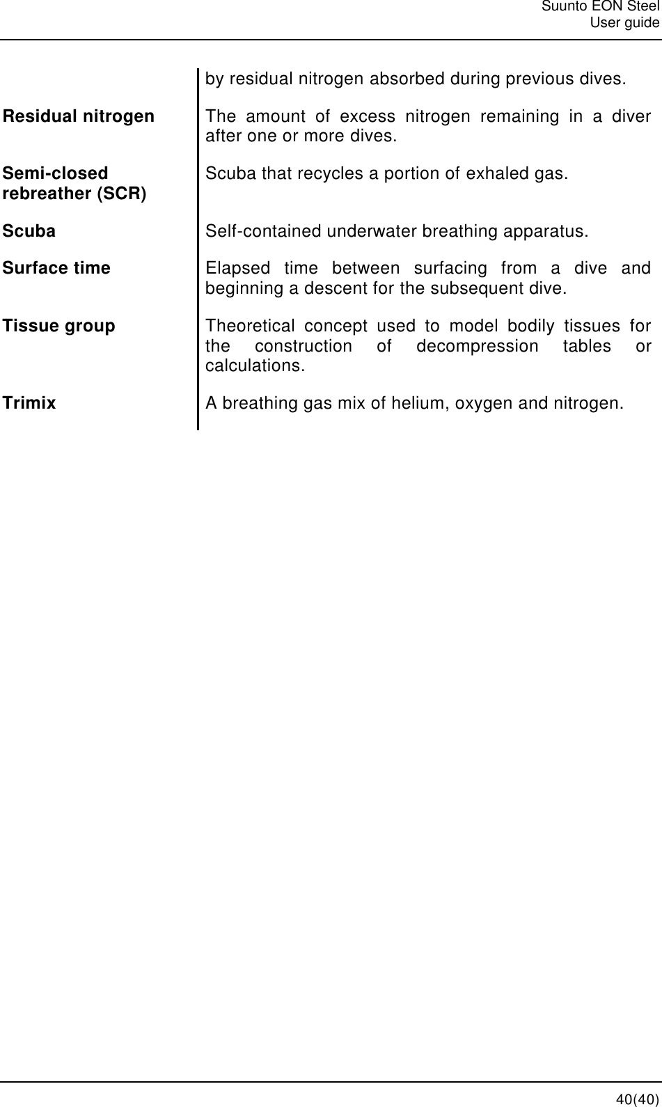   Suunto EON Steel   User guide  40(40) by residual nitrogen absorbed during previous dives. Residual nitrogen The  amount  of  excess  nitrogen  remaining  in  a  diver after one or more dives. Semi-closed rebreather (SCR) Scuba that recycles a portion of exhaled gas. Scuba Self-contained underwater breathing apparatus. Surface time Elapsed  time  between  surfacing  from  a  dive  and beginning a descent for the subsequent dive. Tissue group Theoretical  concept  used  to  model  bodily  tissues  for the  construction  of  decompression  tables  or calculations. Trimix A breathing gas mix of helium, oxygen and nitrogen.    