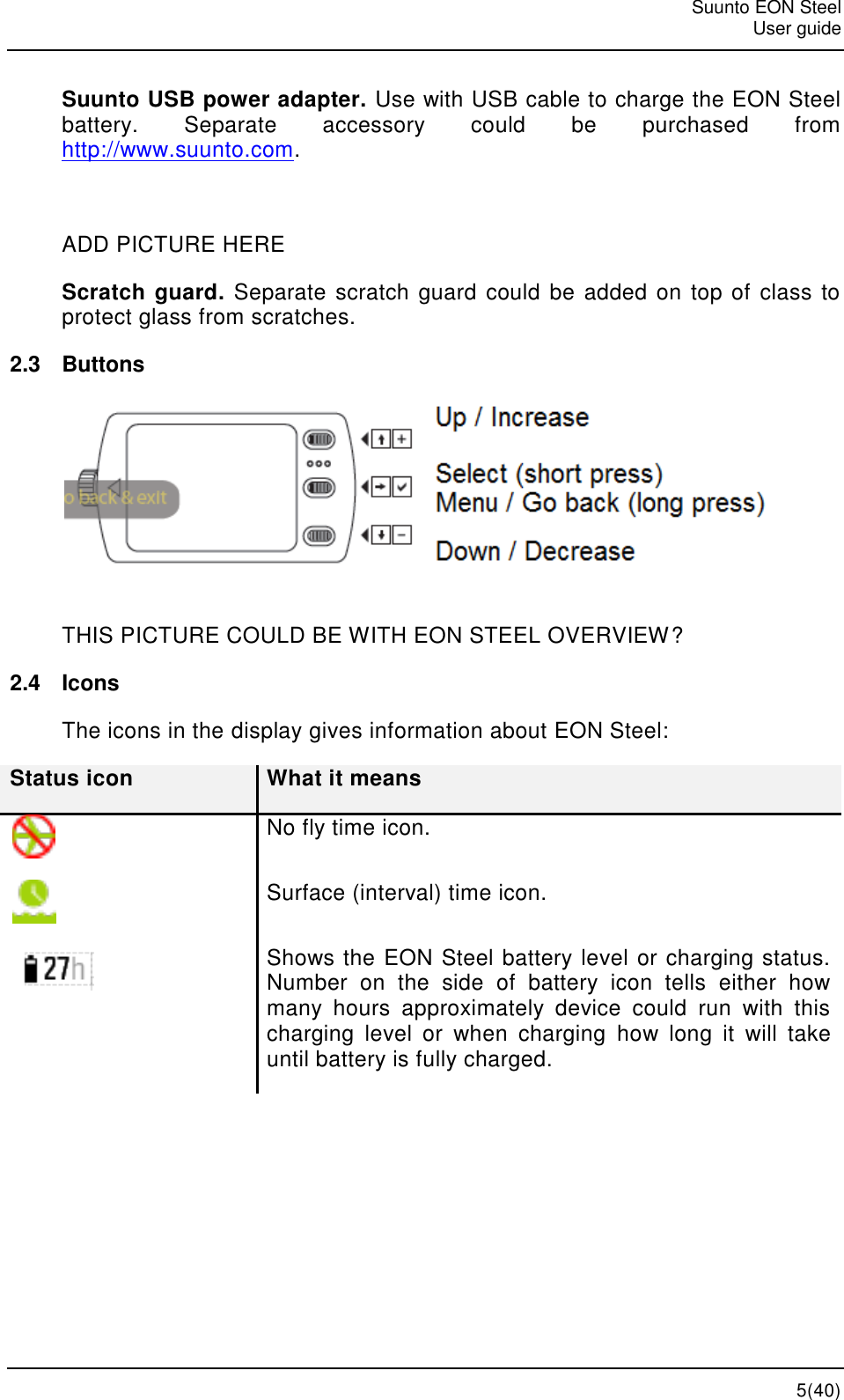   Suunto EON Steel   User guide   5(40) Suunto USB power adapter. Use with USB cable to charge the EON Steel battery.  Separate  accessory  could  be  purchased  from http://www.suunto.com.  ADD PICTURE HERE Scratch guard. Separate scratch guard could be added on top of class to protect glass from scratches. 2.3  Buttons  THIS PICTURE COULD BE WITH EON STEEL OVERVIEW? 2.4  Icons The icons in the display gives information about EON Steel: Status icon What it means  No fly time icon.  Surface (interval) time icon.  Shows the EON Steel battery level or charging status. Number  on  the  side  of  battery  icon  tells  either  how many  hours  approximately  device  could  run  with  this charging  level  or  when  charging  how  long  it  will  take until battery is fully charged. 