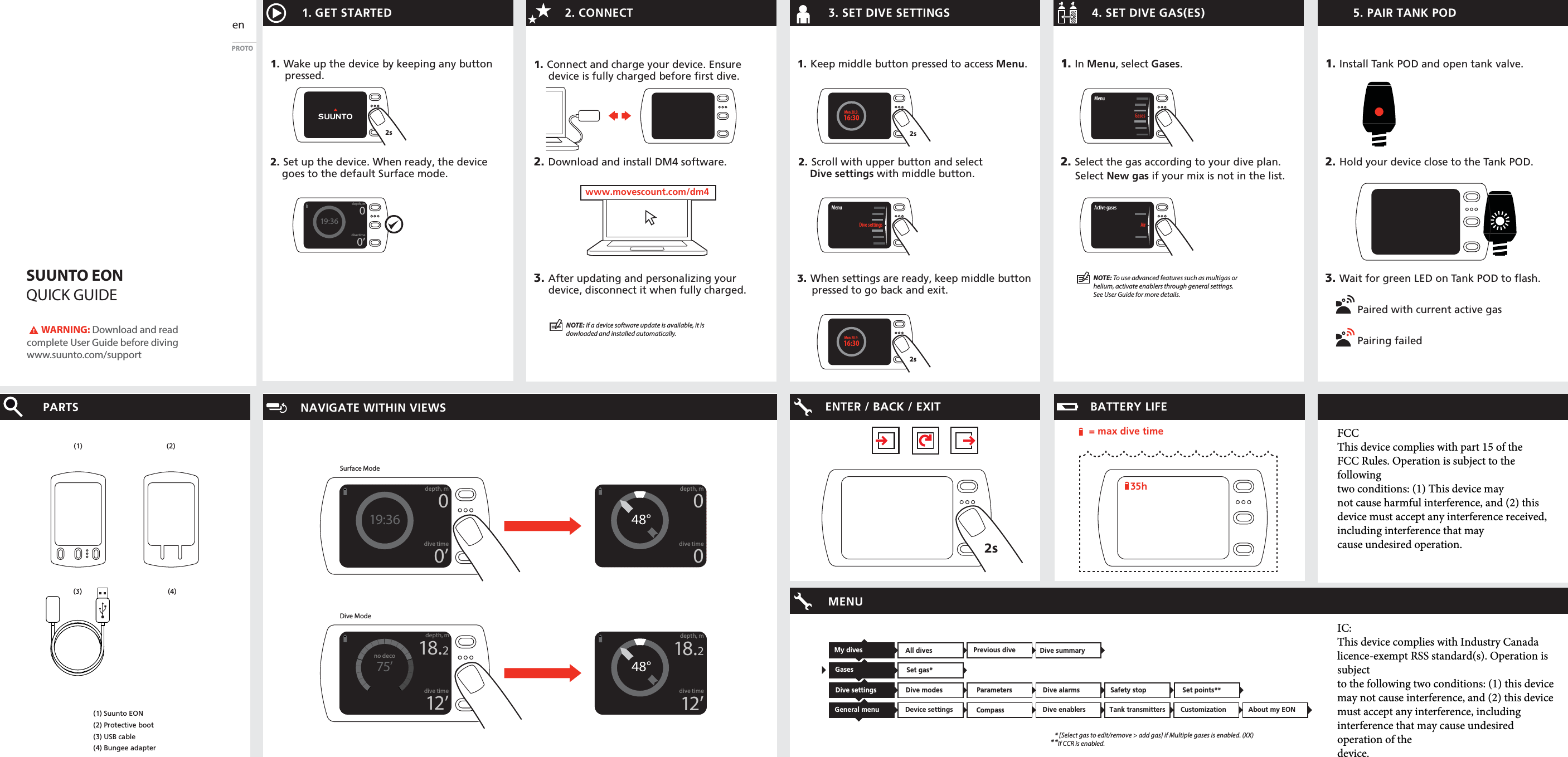 SUUNTO EONQUICK GUIDEen1. Wake up the device by keeping any buttonpressed.1. GET STARTED2. Set up the device. When ready, the devicegoes to the default Surface mode.2. CONNECT1. 4. SET DIVE GAS(ES)2.3. SET DIVE SETTINGS3.After updating and personalizing yourdevice, disconnect it when fully charged.2. Download and install DM4 software.PARTS(1) Suunto EON(2) Protective boot(3) USB cable(4) Bungee adapter(1)(4)(2)1. Connect and charge your device. Ensuredevice is fully charged before first dive.NAVIGATE WITHIN VIEWS ENTER / BACK / EXIT MENU1. In Menu, select Gases. 2. Select the gas according to your dive plan.     Select New gas if your mix is not in the list. NOTE: If a device software update is available, it is dowloaded and installed automatically. BATTERY LIFE 1. Keep middle button pressed to access Menu.3. When settings are ready, keep middle buttonpressed to go back and exit.2. Scroll with upper button and selectDive settings with middle button.       WARNING: Download and read complete User Guide before divingwww.suunto.com/support5. PAIR TANK POD1. Install Tank POD and open tank valve.3. Wait for green LED on Tank POD to flash.2. Hold your device close to the Tank POD.PROTOwww.movescount.com/dm4www.movescount.com/dm42s2sMenuGasesActive gasesAirMenuDive settingsMenu Dive settings2s16:30Mon 20.9.2s16:30Mon 20.9.(3)35h= max dive timePaired with current active gasPairing failedDive settings Dive modes  Parameters Dive enablersDevice settings Tank transmittersSet gas*Dive alarms Gases General menu Dive summaryCompass Safety stop Set points**Customization About my EONAll dives Previous dive *** [Select gas to edit/remove &gt; add gas] if Multiple gases is enabled. (XX)If CCR is enabled.My dives 19:36depth, mdive time00’Surface ModeDive Mode48°depth, mdive time0075’no decodepth, mdive time18.212’48°depth, mdive time18.212’19:36depth, mdive time00’NOTE: To use advanced features such as multigas or helium, activate enablers through general settings. See User Guide for more details.FCCThis device complies with part 15 of theFCC Rules. Operation is subject to the followingtwo conditions: (1) This device maynot cause harmful interference, and (2) thisdevice must accept any interference received,including interference that maycause undesired operation.IC:This device complies with Industry Canada licence-exempt RSS standard(s). Operation is subjectto the following two conditions: (1) this device may not cause interference, and (2) this devicemust accept any interference, including interference that may cause undesired operation of thedevice.