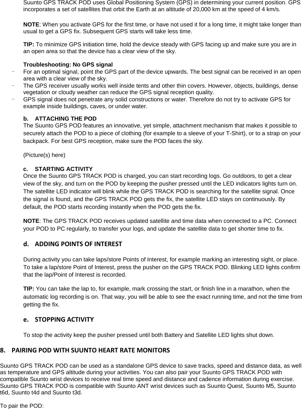 Suunto GPS TRACK POD uses Global Positioning System (GPS) in determining your current position. GPS incorporates a set of satellites that orbit the Earth at an altitude of 20,000 km at the speed of 4 km/s.  NOTE: When you activate GPS for the first time, or have not used it for a long time, it might take longer than usual to get a GPS fix. Subsequent GPS starts will take less time.  TIP: To minimize GPS initiation time, hold the device steady with GPS facing up and make sure you are in an open area so that the device has a clear view of the sky.  Troubleshooting: No GPS signal - For an optimal signal, point the GPS part of the device upwards. The best signal can be received in an open area with a clear view of the sky. - The GPS receiver usually works well inside tents and other thin covers. However, objects, buildings, dense vegetation or cloudy weather can reduce the GPS signal reception quality. - GPS signal does not penetrate any solid constructions or water. Therefore do not try to activate GPS for example inside buildings, caves, or under water.  b. ATTACHING THE POD The Suunto GPS POD features an innovative, yet simple, attachment mechanism that makes it possible to securely attach the POD to a piece of clothing (for example to a sleeve of your T-Shirt), or to a strap on your backpack. For best GPS reception, make sure the POD faces the sky.  (Picture(s) here) c. STARTING ACTIVITY  Once the Suunto GPS TRACK POD is charged, you can start recording logs. Go outdoors, to get a clear view of the sky, and turn on the POD by keeping the pusher pressed until the LED indicators lights turn on. The satellite LED indicator will blink while the GPS TRACK POD is searching for the satellite signal. Once the signal is found, and the GPS TRACK POD gets the fix, the satellite LED stays on continuously. By default, the POD starts recording instantly when the POD gets the fix.  NOTE: The GPS TRACK POD receives updated satellite and time data when connected to a PC. Connect your POD to PC regularly, to transfer your logs, and update the satellite data to get shorter time to fix.  d. ADDING POINTS OF INTEREST During activity you can take laps/store Points of Interest, for example marking an interesting sight, or place. To take a lap/store Point of Interest, press the pusher on the GPS TRACK POD. Blinking LED lights confirm that the lap/Point of Interest is recorded. TIP: You can take the lap to, for example, mark crossing the start, or finish line in a marathon, when the automatic log recording is on. That way, you will be able to see the exact running time, and not the time from getting the fix.  e. STOPPING ACTIVITY To stop the activity keep the pusher pressed until both Battery and Satellite LED lights shut down.  8. PAIRING POD WITH SUUNTO HEART RATE MONITORS Suunto GPS TRACK POD can be used as a standalone GPS device to save tracks, speed and distance data, as well as temperature and GPS altitude during your activities. You can also pair your Suunto GPS TRACK POD with compatible Suunto wrist devices to receive real time speed and distance and cadence information during exercise. Suunto GPS TRACK POD is compatible with Suunto ANT wrist devices such as Suunto Quest, Suunto M5, Suunto t6d, Suunto t4d and Suunto t3d.  To pair the POD:  