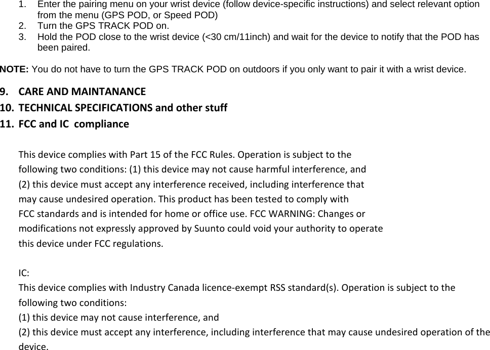 1. Enter the pairing menu on your wrist device (follow device-specific instructions) and select relevant option from the menu (GPS POD, or Speed POD) 2. Turn the GPS TRACK POD on.  3. Hold the POD close to the wrist device (&lt;30 cm/11inch) and wait for the device to notify that the POD has been paired.  NOTE: You do not have to turn the GPS TRACK POD on outdoors if you only want to pair it with a wrist device.   9. CARE AND MAINTANANCE 10. TECHNICAL SPECIFICATIONS and other stuff 11. FCC and IC  compliance  This device complies with Part 15 of the FCC Rules. Operation is subject to the following two conditions: (1) this device may not cause harmful interference, and (2) this device must accept any interference received, including interference that may cause undesired operation. This product has been tested to comply with FCC standards and is intended for home or office use. FCC WARNING: Changes or modifications not expressly approved by Suunto could void your authority to operate this device under FCC regulations.  IC: This device complies with Industry Canada licence-exempt RSS standard(s). Operation is subject to the following two conditions: (1) this device may not cause interference, and (2) this device must accept any interference, including interference that may cause undesired operation of the device.   