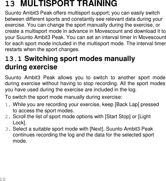 100  13  MULTISPORT TRAINING Suunto Ambit3 Peak offers multisport support; you can easily switch between different sports and constantly see relevant data during your exercise. You can change the sport manually during the exercise, or create a multisport mode in advance in Movescount and download it to your Suunto Ambit3 Peak. You can set an interval timer in Movescount for each sport mode included in the multisport mode. The interval timer restarts when the sport changes. 13.1 Switching sport modes manually during exercise Suunto  Ambit3  Peak  allows  you  to  switch  to  another  sport  mode during exercise without having to stop recording. All the sport modes you have used during the exercise are included in the log. To switch the sport mode manually during exercise: 1. While you are recording your exercise, keep [Back Lap] pressed to access the sport modes. 2. Scroll the list of sport mode options with [Start Stop] or [Light Lock]. 3. Select a suitable sport mode with [Next]. Suunto Ambit3 Peak continues recording the log and the data for the selected sport mode. 