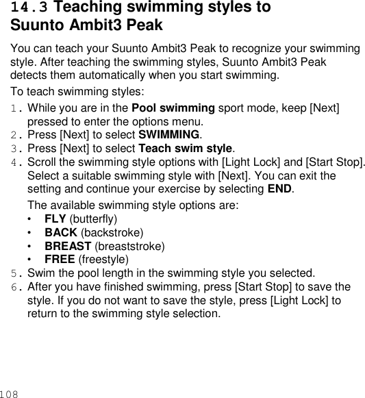 108  14.3 Teaching swimming styles to Suunto Ambit3 Peak You can teach your Suunto Ambit3 Peak to recognize your swimming style. After teaching the swimming styles, Suunto Ambit3 Peak detects them automatically when you start swimming. To teach swimming styles: 1. While you are in the Pool swimming sport mode, keep [Next] pressed to enter the options menu. 2. Press [Next] to select SWIMMING. 3. Press [Next] to select Teach swim style. 4. Scroll the swimming style options with [Light Lock] and [Start Stop]. Select a suitable swimming style with [Next]. You can exit the setting and continue your exercise by selecting END. The available swimming style options are: • FLY (butterfly) • BACK (backstroke) • BREAST (breaststroke) • FREE (freestyle) 5. Swim the pool length in the swimming style you selected. 6. After you have finished swimming, press [Start Stop] to save the style. If you do not want to save the style, press [Light Lock] to return to the swimming style selection. 