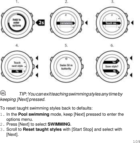 109      TIP: You can exit teaching swimming styles any time by keeping [Next] pressed.  To reset taught swimming styles back to defaults: 1. In the Pool swimming mode, keep [Next] pressed to enter the options menu. 2. Press [Next] to select SWIMMING. 3. Scroll to Reset taught styles with [Start Stop] and select with [Next]. 