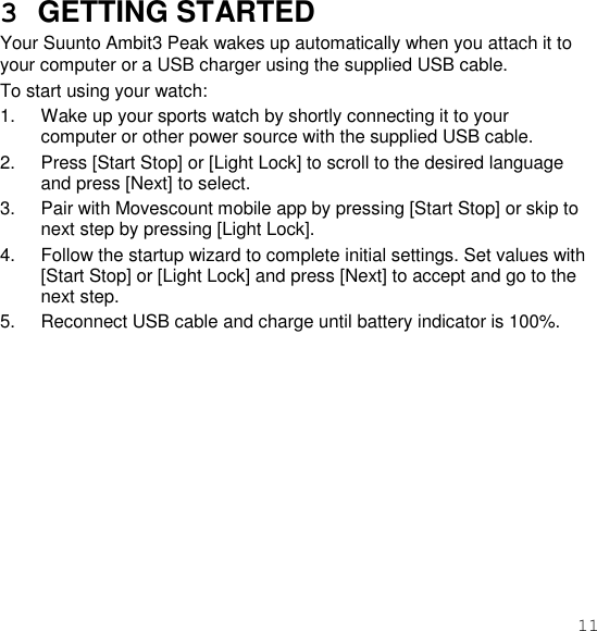 11  3  GETTING STARTED Your Suunto Ambit3 Peak wakes up automatically when you attach it to your computer or a USB charger using the supplied USB cable. To start using your watch: 1.  Wake up your sports watch by shortly connecting it to your computer or other power source with the supplied USB cable. 2.  Press [Start Stop] or [Light Lock] to scroll to the desired language and press [Next] to select. 3.  Pair with Movescount mobile app by pressing [Start Stop] or skip to next step by pressing [Light Lock]. 4.  Follow the startup wizard to complete initial settings. Set values with [Start Stop] or [Light Lock] and press [Next] to accept and go to the next step. 5.  Reconnect USB cable and charge until battery indicator is 100%.  