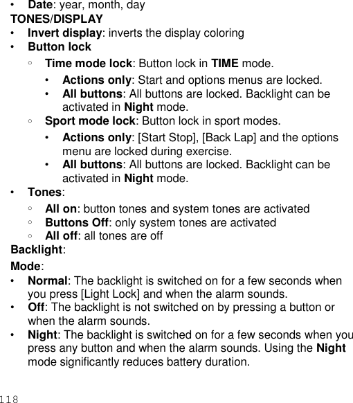 118  • Date: year, month, day TONES/DISPLAY • Invert display: inverts the display coloring • Button lock o Time mode lock: Button lock in TIME mode. • Actions only: Start and options menus are locked. • All buttons: All buttons are locked. Backlight can be activated in Night mode. o Sport mode lock: Button lock in sport modes. • Actions only: [Start Stop], [Back Lap] and the options menu are locked during exercise. • All buttons: All buttons are locked. Backlight can be activated in Night mode. • Tones: o All on: button tones and system tones are activated o Buttons Off: only system tones are activated o All off: all tones are off Backlight: Mode: • Normal: The backlight is switched on for a few seconds when you press [Light Lock] and when the alarm sounds. • Off: The backlight is not switched on by pressing a button or when the alarm sounds. • Night: The backlight is switched on for a few seconds when you press any button and when the alarm sounds. Using the Night mode significantly reduces battery duration. 