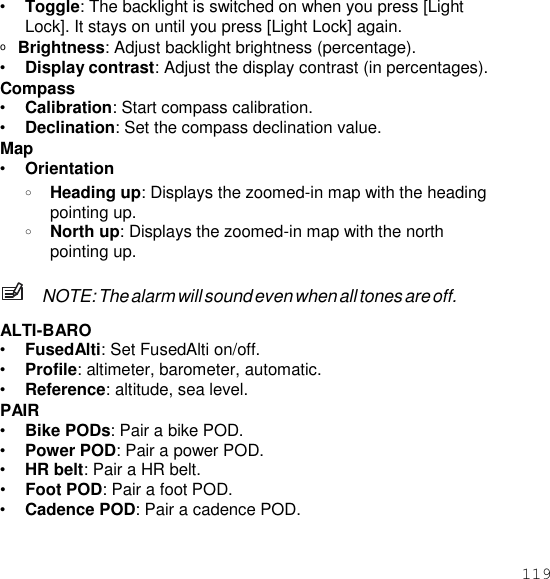 119  • Toggle: The backlight is switched on when you press [Light Lock]. It stays on until you press [Light Lock] again. o  Brightness: Adjust backlight brightness (percentage). • Display contrast: Adjust the display contrast (in percentages). Compass • Calibration: Start compass calibration. • Declination: Set the compass declination value. Map • Orientation o Heading up: Displays the zoomed-in map with the heading pointing up. o North up: Displays the zoomed-in map with the north pointing up.  NOTE: The alarm will sound even when all tones are off.  ALTI-BARO • FusedAlti: Set FusedAlti on/off. • Profile: altimeter, barometer, automatic. • Reference: altitude, sea level. PAIR • Bike PODs: Pair a bike POD. • Power POD: Pair a power POD. • HR belt: Pair a HR belt. • Foot POD: Pair a foot POD. • Cadence POD: Pair a cadence POD. 