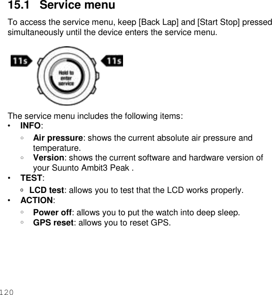 120  15.1   Service menu To access the service menu, keep [Back Lap] and [Start Stop] pressed simultaneously until the device enters the service menu.   The service menu includes the following items: • INFO: o Air pressure: shows the current absolute air pressure and temperature. o Version: shows the current software and hardware version of your Suunto Ambit3 Peak . • TEST: o  LCD test: allows you to test that the LCD works properly. • ACTION: o Power off: allows you to put the watch into deep sleep. o GPS reset: allows you to reset GPS. 