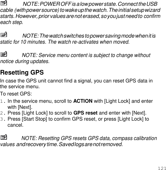 121  NOTE: POWER OFF is a low power state. Connect the USB cable (with power source) to wake up the watch. The initial setup wizard starts. However, prior values are not erased, so you just need to confirm each step.  NOTE: The watch switches to power saving mode when it is static for 10 minutes. The watch re-activates when moved.  NOTE: Service menu content is subject to change without notice during updates.  Resetting GPS In case the GPS unit cannot find a signal, you can reset GPS data in the service menu. To reset GPS: 1. In the service menu, scroll to ACTION with [Light Lock] and enter with [Next]. 2. Press [Light Lock] to scroll to GPS reset and enter with [Next]. 3. Press [Start Stop] to confirm GPS reset, or press [Light Lock] to cancel.  NOTE: Resetting GPS resets GPS data, compass calibration values and recovery time. Saved logs are not removed. 