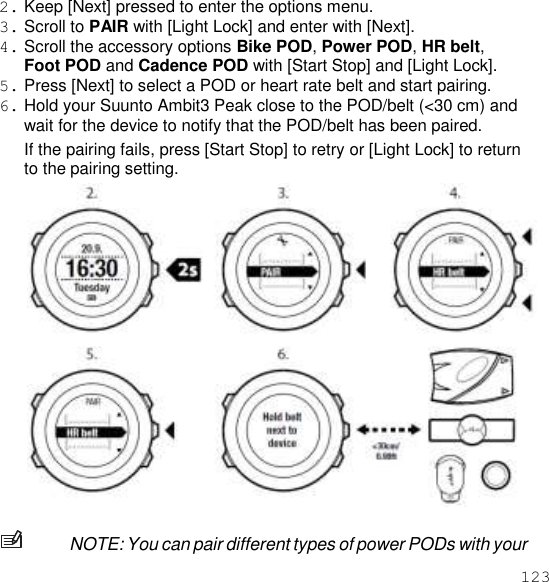 123  2. Keep [Next] pressed to enter the options menu. 3. Scroll to PAIR with [Light Lock] and enter with [Next]. 4. Scroll the accessory options Bike POD, Power POD, HR belt, Foot POD and Cadence POD with [Start Stop] and [Light Lock]. 5. Press [Next] to select a POD or heart rate belt and start pairing. 6. Hold your Suunto Ambit3 Peak close to the POD/belt (&lt;30 cm) and wait for the device to notify that the POD/belt has been paired. If the pairing fails, press [Start Stop] to retry or [Light Lock] to return to the pairing setting.   NOTE: You can pair different types of power PODs with your 