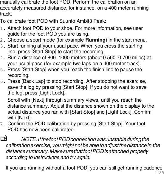 125  manually calibrate the foot POD. Perform the calibration on an accurately measured distance, for instance, on a 400 meter running track. To calibrate foot POD with Suunto Ambit3 Peak: 1. Attach foot POD to your shoe. For more information, see user guide for the foot POD you are using. 2. Choose a sport mode (for example Running) in the start menu. 3. Start running at your usual pace. When you cross the starting line, press [Start Stop] to start the recording. 4. Run a distance of 800–1000 meters (about 0.500–0.700 miles) at your usual pace (for example two laps on a 400 meter track). 5. Press [Start Stop] when you reach the finish line to pause the recording. 6. Press [Back Lap] to stop recording. After stopping the exercise, save the log by pressing [Start Stop]. If you do not want to save the log, press [Light Lock]. Scroll with [Next] through summary views, until you reach the distance summary. Adjust the distance shown on the display to the actual distance you ran with [Start Stop] and [Light Lock]. Confirm with [Next]. 7. Confirm the POD calibration by pressing [Start Stop]. Your foot POD has now been calibrated. NOTE: If the foot POD connection was unstable during the calibration exercise, you might not be able to adjust the distance in the distance summary. Make sure that foot POD is attached properly according to instructions and try again.  If you are running without a foot POD, you can still get running cadence 