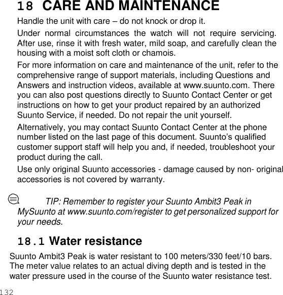 132  18  CARE AND MAINTENANCE Handle the unit with care – do not knock or drop it. Under  normal  circumstances  the  watch  will  not  require  servicing. After use, rinse it with fresh water, mild soap, and carefully clean the housing with a moist soft cloth or chamois. For more information on care and maintenance of the unit, refer to the comprehensive range of support materials, including Questions and Answers and instruction videos, available at www.suunto.com. There you can also post questions directly to Suunto Contact Center or get instructions on how to get your product repaired by an authorized Suunto Service, if needed. Do not repair the unit yourself. Alternatively, you may contact Suunto Contact Center at the phone number listed on the last page of this document. Suunto’s qualified customer support staff will help you and, if needed, troubleshoot your product during the call. Use only original Suunto accessories - damage caused by non- original accessories is not covered by warranty.  TIP: Remember to register your Suunto Ambit3 Peak in MySuunto at www.suunto.com/register to get personalized support for your needs.  18.1 Water resistance Suunto Ambit3 Peak is water resistant to 100 meters/330 feet/10 bars. The meter value relates to an actual diving depth and is tested in the water pressure used in the course of the Suunto water resistance test. 