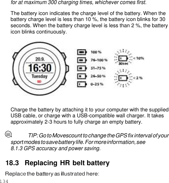 134  for at maximum 300 charging times, whichever comes first.  The battery icon indicates the charge level of the battery. When the battery charge level is less than 10 %, the battery icon blinks for 30 seconds. When the battery charge level is less than 2 %, the battery icon blinks continuously.     Charge the battery by attaching it to your computer with the supplied USB cable, or charge with a USB-compatible wall charger. It takes approximately 2-3 hours to fully charge an empty battery.  TIP: Go to Movescount to change the GPS fix interval of your sport modes to save battery life. For more information, see 8.1.3 GPS accuracy and power saving.  18.3  Replacing HR belt battery Replace the battery as illustrated here: 