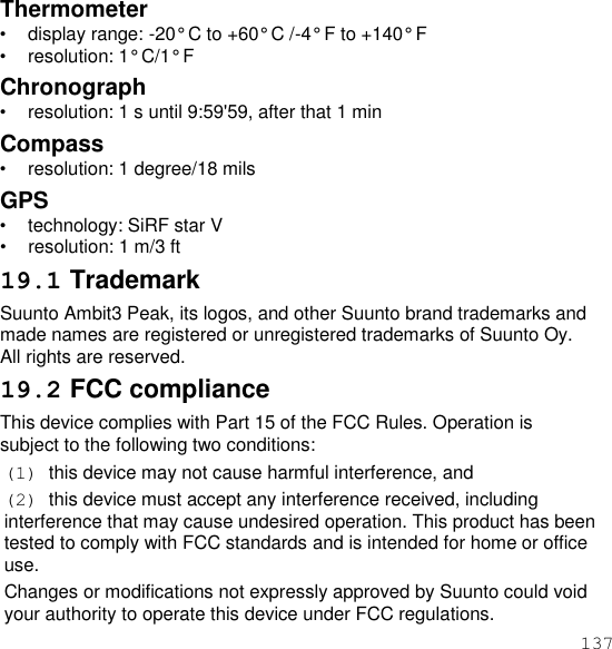 137  Thermometer • display range: -20° C to +60° C /-4° F to +140° F • resolution: 1° C/1° F Chronograph • resolution: 1 s until 9:59&apos;59, after that 1 min Compass • resolution: 1 degree/18 mils GPS • technology: SiRF star V • resolution: 1 m/3 ft 19.1 Trademark Suunto Ambit3 Peak, its logos, and other Suunto brand trademarks and made names are registered or unregistered trademarks of Suunto Oy. All rights are reserved. 19.2 FCC compliance This device complies with Part 15 of the FCC Rules. Operation is subject to the following two conditions: (1)  this device may not cause harmful interference, and (2)  this device must accept any interference received, including interference that may cause undesired operation. This product has been tested to comply with FCC standards and is intended for home or office use. Changes or modifications not expressly approved by Suunto could void your authority to operate this device under FCC regulations. 