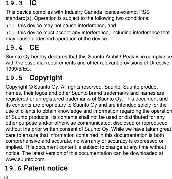 138  19.3 IC This device complies with Industry Canada licence-exempt RSS standard(s). Operation is subject to the following two conditions: (1)  this device may not cause interference, and (2)  this device must accept any interference, including interference that may cause undesired operation of the device. 19.4 CE Suunto Oy hereby declares that this Suunto Ambit3 Peak is in compliance with the essential requirements and other relevant provisions of Directive 1999/5/EC. 19.5  Copyright Copyright © Suunto Oy. All rights reserved. Suunto, Suunto product names, their logos and other Suunto brand trademarks and names are registered or unregistered trademarks of Suunto Oy. This document and its contents are proprietary to Suunto Oy and are intended solely for the use of clients to obtain knowledge and information regarding the operation of Suunto products. Its contents shall not be used or distributed for any other purpose and/or otherwise communicated, disclosed or reproduced without the prior written consent of Suunto Oy. While we have taken great care to ensure that information contained in this documentation is both comprehensive and accurate, no warranty of accuracy is expressed or implied. This document content is subject to change at any time without notice. The latest version of this documentation can be downloaded at www.suunto.com. 19.6 Patent notice 