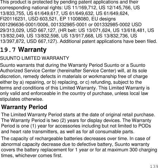 139  This product is protected by pending patent applications and their corresponding national rights: US 11/169,712, US 12/145,766, US 13/833,755, US 61/649,617, US 61/649,632, US 61/649,624, FI20116231, USD 603,521, EP 11008080, EU designs 001296636-0001/0006, 001332985-0001 or 001332985-0002 USD 29/313,029, USD 667,127, (HR belt: US 13/071,624, US 13/618,481, US 13/832,049, US 13/832,598, US 13/917,668, US 13/832,736, US 13/397,872, USD 667,127). Additional patent applications have been filed. 19.7 Warranty SUUNTO LIMITED WARRANTY Suunto warrants that during the Warranty Period Suunto or a Suunto Authorized Service Center (hereinafter Service Center) will, at its sole discretion, remedy defects in materials or workmanship free of charge either by a) repairing, or b) replacing, or c) refunding, subject to the terms and conditions of this Limited Warranty. This Limited Warranty is only valid and enforceable in the country of purchase, unless local law stipulates otherwise. Warranty Period The Limited Warranty Period starts at the date of original retail purchase. The Warranty Period is two (2) years for display devices. The Warranty Period is one (1) year for accessories including but not limited to PODs and heart rate transmitters, as well as for all consumable parts. The capacity of rechargeable batteries decreases over time. In case of abnormal capacity decrease due to defective battery, Suunto warranty covers the battery replacement for 1 year or for at maximum 300 charging times, whichever comes first. 