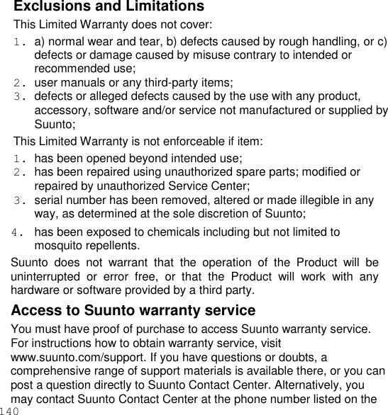 140  Exclusions and Limitations This Limited Warranty does not cover: 1.  a) normal wear and tear, b) defects caused by rough handling, or c) defects or damage caused by misuse contrary to intended or recommended use; 2.  user manuals or any third-party items; 3.  defects or alleged defects caused by the use with any product, accessory, software and/or service not manufactured or supplied by Suunto; This Limited Warranty is not enforceable if item: 1.  has been opened beyond intended use; 2.  has been repaired using unauthorized spare parts; modified or repaired by unauthorized Service Center; 3.  serial number has been removed, altered or made illegible in any way, as determined at the sole discretion of Suunto; 4.  has been exposed to chemicals including but not limited to mosquito repellents. Suunto  does  not  warrant  that  the  operation  of  the  Product  will  be uninterrupted  or  error  free,  or  that  the  Product  will  work  with  any hardware or software provided by a third party. Access to Suunto warranty service You must have proof of purchase to access Suunto warranty service. For instructions how to obtain warranty service, visit www.suunto.com/support. If you have questions or doubts, a comprehensive range of support materials is available there, or you can post a question directly to Suunto Contact Center. Alternatively, you may contact Suunto Contact Center at the phone number listed on the 