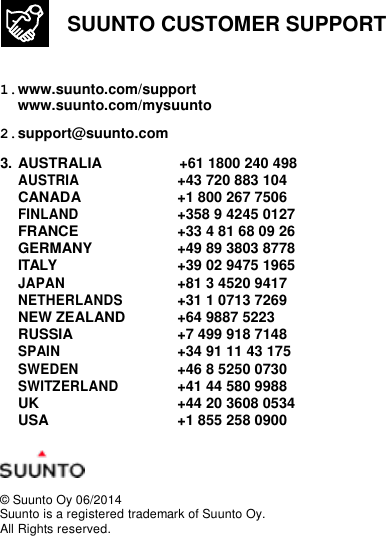   SUUNTO CUSTOMER SUPPORT   1. www.suunto.com/support www.suunto.com/mysuunto 2. support@suunto.com 3. AUSTRALIA  +61 1800 240 498 AUSTRIA +43 720 883 104 CANADA  +1 800 267 7506 FINLAND +358 9 4245 0127 FRANCE  +33 4 81 68 09 26 GERMANY  +49 89 3803 8778 ITALY  +39 02 9475 1965 JAPAN +81 3 4520 9417 NETHERLANDS +31 1 0713 7269 NEW ZEALAND  +64 9887 5223 RUSSIA  +7 499 918 7148 SPAIN +34 91 11 43 175 SWEDEN +46 8 5250 0730 SWITZERLAND +41 44 580 9988 UK  +44 20 3608 0534 USA  +1 855 258 0900    © Suunto Oy 06/2014 Suunto is a registered trademark of Suunto Oy. All Rights reserved. 