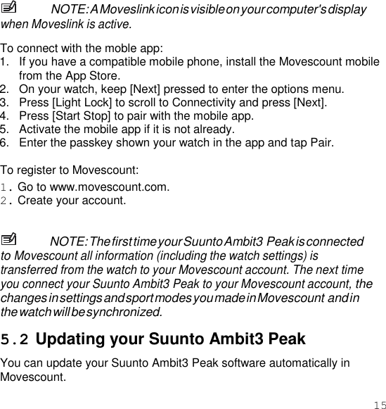 15  NOTE: A Moveslink icon is visible on your computer&apos;s display when Moveslink is active.  To connect with the moble app: 1.  If you have a compatible mobile phone, install the Movescount mobile from the App Store. 2.  On your watch, keep [Next] pressed to enter the options menu. 3.  Press [Light Lock] to scroll to Connectivity and press [Next]. 4.  Press [Start Stop] to pair with the mobile app. 5.  Activate the mobile app if it is not already. 6.  Enter the passkey shown your watch in the app and tap Pair.  To register to Movescount: 1. Go to www.movescount.com. 2. Create your account.   NOTE: The first time your Suunto Ambit3 Peak is connected to Movescount all information (including the watch settings) is transferred from the watch to your Movescount account. The next time you connect your Suunto Ambit3 Peak to your Movescount account, the changes in settings and sport modes you made in Movescount and in the watch will be synchronized.  5.2 Updating your Suunto Ambit3 Peak You can update your Suunto Ambit3 Peak software automatically in Movescount. 