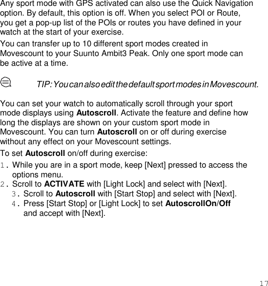 17  Any sport mode with GPS activated can also use the Quick Navigation option. By default, this option is off. When you select POI or Route, you get a pop-up list of the POIs or routes you have defined in your watch at the start of your exercise. You can transfer up to 10 different sport modes created in Movescount to your Suunto Ambit3 Peak. Only one sport mode can be active at a time.  TIP: You can also edit the default sport modes in Movescount.  You can set your watch to automatically scroll through your sport mode displays using Autoscroll. Activate the feature and define how long the displays are shown on your custom sport mode in Movescount. You can turn Autoscroll on or off during exercise without any effect on your Movescount settings. To set Autoscroll on/off during exercise: 1. While you are in a sport mode, keep [Next] pressed to access the options menu. 2. Scroll to ACTIVATE with [Light Lock] and select with [Next]. 3. Scroll to Autoscroll with [Start Stop] and select with [Next]. 4. Press [Start Stop] or [Light Lock] to set AutoscrollOn/Off and accept with [Next].  