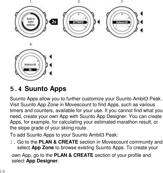 18   5.4 Suunto Apps Suunto Apps allow you to further customize your Suunto Ambit3 Peak . Visit Suunto App Zone in Movescount to find Apps, such as various timers and counters, available for your use. If you cannot find what you need, create your own App with Suunto App Designer. You can create Apps, for example, for calculating your estimated marathon result, or the slope grade of your skiing route. To add Suunto Apps to your Suunto Ambit3 Peak: 1. Go to the PLAN &amp; CREATE section in Movescount community and select App Zone to browse existing Suunto Apps. To create your own App, go to the PLAN &amp; CREATE section of your profile and select App Designer. 