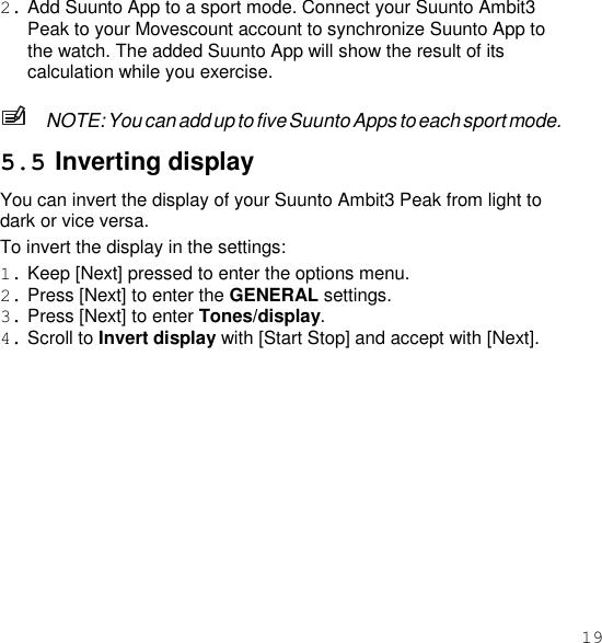 19  2. Add Suunto App to a sport mode. Connect your Suunto Ambit3 Peak to your Movescount account to synchronize Suunto App to the watch. The added Suunto App will show the result of its calculation while you exercise.  NOTE: You can add up to five Suunto Apps to each sport mode.  5.5 Inverting display You can invert the display of your Suunto Ambit3 Peak from light to dark or vice versa. To invert the display in the settings: 1. Keep [Next] pressed to enter the options menu. 2. Press [Next] to enter the GENERAL settings. 3. Press [Next] to enter Tones/display. 4. Scroll to Invert display with [Start Stop] and accept with [Next]. 