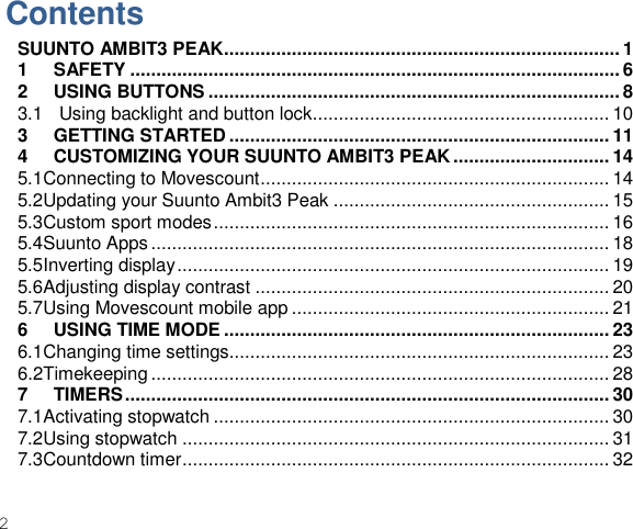 2    Contents SUUNTO AMBIT3 PEAK............................................................................ 1 1 SAFETY .............................................................................................. 6 2 USING BUTTONS ............................................................................... 8 3.1   Using backlight and button lock ......................................................... 10 3 GETTING STARTED ......................................................................... 11 4 CUSTOMIZING YOUR SUUNTO AMBIT3 PEAK .............................. 14 5.1Connecting to Movescount ................................................................... 14 5.2Updating your Suunto Ambit3 Peak ..................................................... 15 5.3Custom sport modes ............................................................................ 16 5.4Suunto Apps ........................................................................................ 18 5.5Inverting display ................................................................................... 19 5.6Adjusting display contrast .................................................................... 20 5.7Using Movescount mobile app ............................................................. 21 6 USING TIME MODE .......................................................................... 23 6.1Changing time settings......................................................................... 23 6.2Timekeeping ........................................................................................ 28 7 TIMERS ............................................................................................. 30 7.1Activating stopwatch ............................................................................ 30 7.2Using stopwatch .................................................................................. 31 7.3Countdown timer .................................................................................. 32 