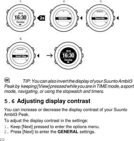 20     TIP: You can also invert the display of your Suunto Ambit3 Peak by keeping [View] pressed while you are in TIME mode, a sport mode, navigating, or using the stopwatch and timers.  5.6 Adjusting display contrast You can increase or decrease the display contrast of your Suunto Ambit3 Peak. To adjust the display contrast in the settings: 1. Keep [Next] pressed to enter the options menu. 2. Press [Next] to enter the GENERAL settings. 