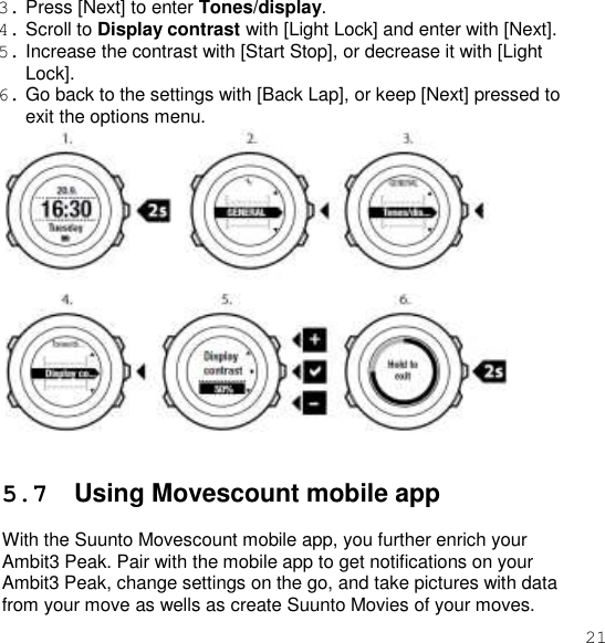 21  3. Press [Next] to enter Tones/display. 4. Scroll to Display contrast with [Light Lock] and enter with [Next]. 5. Increase the contrast with [Start Stop], or decrease it with [Light Lock]. 6. Go back to the settings with [Back Lap], or keep [Next] pressed to exit the options menu.    5.7  Using Movescount mobile app  With the Suunto Movescount mobile app, you further enrich your Ambit3 Peak. Pair with the mobile app to get notifications on your Ambit3 Peak, change settings on the go, and take pictures with data from your move as wells as create Suunto Movies of your moves. 