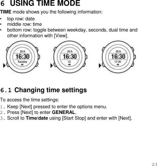 23  6 USING TIME MODE TIME mode shows you the following information: • top row: date • middle row: time • bottom row: toggle between weekday, seconds, dual time and other information with [View].    6.1 Changing time settings To access the time settings: 1. Keep [Next] pressed to enter the options menu. 2. Press [Next] to enter GENERAL. 3. Scroll to Time/date using [Start Stop] and enter with [Next]. 