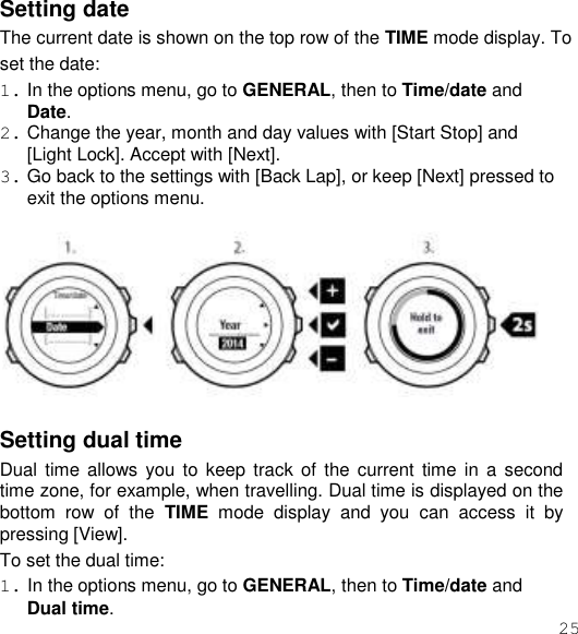 25  Setting date The current date is shown on the top row of the TIME mode display. To set the date: 1. In the options menu, go to GENERAL, then to Time/date and Date. 2. Change the year, month and day values with [Start Stop] and [Light Lock]. Accept with [Next]. 3. Go back to the settings with [Back Lap], or keep [Next] pressed to exit the options menu.    Setting dual time Dual time  allows  you to  keep track  of  the current time  in  a  second time zone, for example, when travelling. Dual time is displayed on the bottom  row  of  the  TIME  mode  display  and  you  can  access  it  by pressing [View]. To set the dual time: 1. In the options menu, go to GENERAL, then to Time/date and Dual time. 