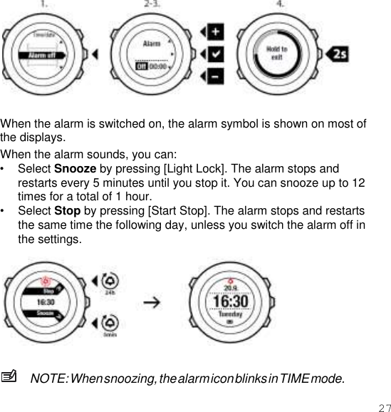 27    When the alarm is switched on, the alarm symbol is shown on most of the displays. When the alarm sounds, you can: • Select Snooze by pressing [Light Lock]. The alarm stops and restarts every 5 minutes until you stop it. You can snooze up to 12 times for a total of 1 hour. • Select Stop by pressing [Start Stop]. The alarm stops and restarts the same time the following day, unless you switch the alarm off in the settings.    NOTE: When snoozing, the alarm icon blinks in TIME mode. 