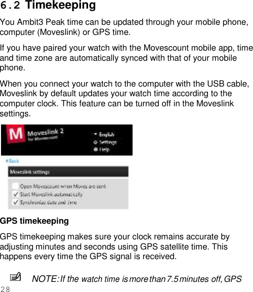 28  6.2 Timekeeping You Ambit3 Peak time can be updated through your mobile phone, computer (Moveslink) or GPS time. If you have paired your watch with the Movescount mobile app, time and time zone are automatically synced with that of your mobile phone. When you connect your watch to the computer with the USB cable, Moveslink by default updates your watch time according to the computer clock. This feature can be turned off in the Moveslink settings.  GPS timekeeping GPS timekeeping makes sure your clock remains accurate by adjusting minutes and seconds using GPS satellite time. This happens every time the GPS signal is received.  NOTE: If the watch time is more than 7.5 minutes off, GPS 