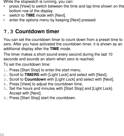 32  While the stopwatch is running, you can: • press [View] to switch between the time and lap time shown on the bottom row of the display. • switch to TIME mode with [Next]. • enter the options menu by keeping [Next] pressed.  7.3 Countdown timer You can set the countdown timer to count down from a preset time to zero. After you have activated the countdown timer, it is shown as an additional display after the TIME mode. The timer makes a short sound every second during the last 10 seconds and sounds an alarm when zero is reached. To set the countdown time: 1. Press [Start Stop] to enter the start menu. 2. Scroll to TIMERS with [Light Lock] and select with [Next]. 3. Scroll to Countdown with [Light Lock] and select with [Next]. 4. Press [View] to adjust the countdown time. 5. Set the hours and minutes with [Start Stop] and [Light Lock]. Accept with [Next]. 6. Press [Start Stop] start the countdown. 