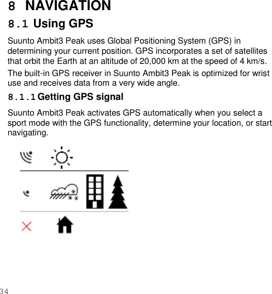 34  8  NAVIGATION 8.1 Using GPS Suunto Ambit3 Peak uses Global Positioning System (GPS) in determining your current position. GPS incorporates a set of satellites that orbit the Earth at an altitude of 20,000 km at the speed of 4 km/s. The built-in GPS receiver in Suunto Ambit3 Peak is optimized for wrist use and receives data from a very wide angle. 8.1.1 Getting GPS signal Suunto Ambit3 Peak activates GPS automatically when you select a sport mode with the GPS functionality, determine your location, or start navigating.   