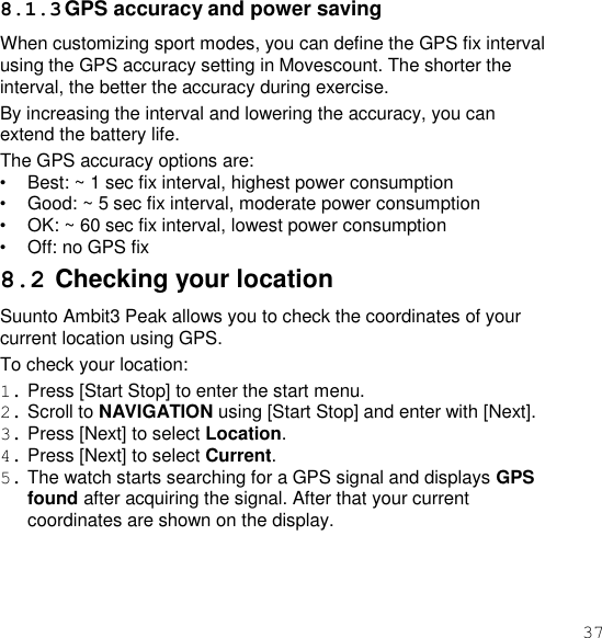 37  8.1.3 GPS accuracy and power saving When customizing sport modes, you can define the GPS fix interval using the GPS accuracy setting in Movescount. The shorter the interval, the better the accuracy during exercise. By increasing the interval and lowering the accuracy, you can extend the battery life. The GPS accuracy options are: • Best: ~ 1 sec fix interval, highest power consumption • Good: ~ 5 sec fix interval, moderate power consumption • OK: ~ 60 sec fix interval, lowest power consumption • Off: no GPS fix 8.2 Checking your location Suunto Ambit3 Peak allows you to check the coordinates of your current location using GPS. To check your location: 1. Press [Start Stop] to enter the start menu. 2. Scroll to NAVIGATION using [Start Stop] and enter with [Next]. 3. Press [Next] to select Location. 4. Press [Next] to select Current. 5. The watch starts searching for a GPS signal and displays GPS found after acquiring the signal. After that your current coordinates are shown on the display. 