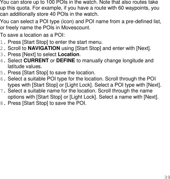 39  You can store up to 100 POIs in the watch. Note that also routes take up this quota. For example, if you have a route with 60 waypoints, you can additionally store 40 POIs in the watch. You can select a POI type (icon) and POI name from a pre-defined list, or freely name the POIs in Movescount. To save a location as a POI: 1. Press [Start Stop] to enter the start menu. 2. Scroll to NAVIGATION using [Start Stop] and enter with [Next]. 3. Press [Next] to select Location. 4. Select CURRENT or DEFINE to manually change longitude and latitude values. 5. Press [Start Stop] to save the location. 6. Select a suitable POI type for the location. Scroll through the POI types with [Start Stop] or [Light Lock]. Select a POI type with [Next]. 7. Select a suitable name for the location. Scroll through the name options with [Start Stop] or [Light Lock]. Select a name with [Next]. 8. Press [Start Stop] to save the POI. 