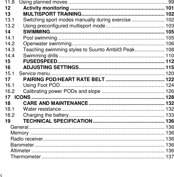 4  11.8   Using planned moves ..................................................................... 99 12 Activity monitoring .................................................................. 101 13 MULTISPORT TRAINING .......................................................... 102 13.1 Switching sport modes manually during exercise ....................... 102 13.2 Using preconfigured multisport mode ......................................... 103 14 SWIMMING ................................................................................ 105 14.1 Pool swimming ........................................................................... 105 14.2 Openwater swimming ................................................................. 106 14.3 Teaching swimming styles to Suunto Ambit3 Peak..................... 108 14.4 Swimming drills .......................................................................... 110 15 FUSEDSPEED........................................................................... 112 16 ADJUSTING SETTINGS............................................................ 115 15.1   Service menu ................................................................................ 120 17 PAIRING POD/HEART RATE BELT ......................................... 122 16.1 Using Foot POD ......................................................................... 124 16.2 Calibrating power PODs and slope ............................................ 126 17   ICONS ............................................................................................. 128 18 CARE AND MAINTENANCE ..................................................... 132 18.1 Water resistance ........................................................................ 132 18.2 Charging the battery................................................................... 133 19 TECHNICAL SPECIFICATION .................................................. 136 General ............................................................................................... 136 Memory .............................................................................................. 136 Radio receiver..................................................................................... 136 Barometer ........................................................................................... 136 Altimeter ............................................................................................. 136 Thermometer ...................................................................................... 137 