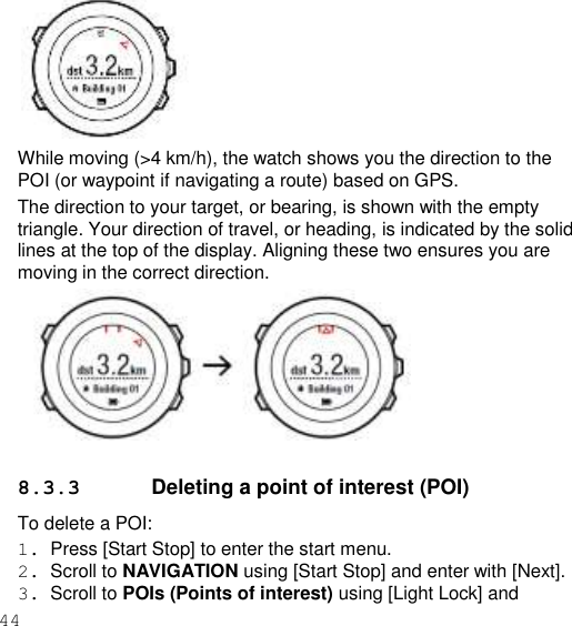 44     While moving (&gt;4 km/h), the watch shows you the direction to the POI (or waypoint if navigating a route) based on GPS. The direction to your target, or bearing, is shown with the empty triangle. Your direction of travel, or heading, is indicated by the solid lines at the top of the display. Aligning these two ensures you are moving in the correct direction.    8.3.3  Deleting a point of interest (POI) To delete a POI: 1.  Press [Start Stop] to enter the start menu. 2.  Scroll to NAVIGATION using [Start Stop] and enter with [Next]. 3.  Scroll to POIs (Points of interest) using [Light Lock] and 