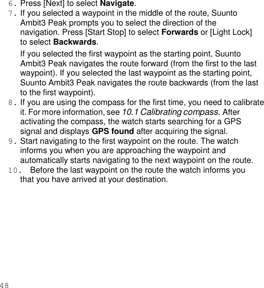 48  6. Press [Next] to select Navigate. 7. If you selected a waypoint in the middle of the route, Suunto Ambit3 Peak prompts you to select the direction of the navigation. Press [Start Stop] to select Forwards or [Light Lock] to select Backwards. If you selected the first waypoint as the starting point, Suunto Ambit3 Peak navigates the route forward (from the first to the last waypoint). If you selected the last waypoint as the starting point, Suunto Ambit3 Peak navigates the route backwards (from the last to the first waypoint). 8. If you are using the compass for the first time, you need to calibrate it. For more information, see 10.1 Calibrating compass. After activating the compass, the watch starts searching for a GPS signal and displays GPS found after acquiring the signal. 9. Start navigating to the first waypoint on the route. The watch informs you when you are approaching the waypoint and automatically starts navigating to the next waypoint on the route. 10.  Before the last waypoint on the route the watch informs you that you have arrived at your destination. 