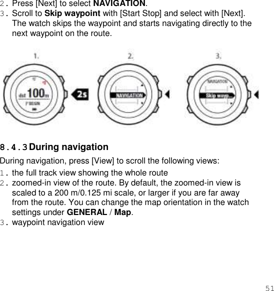 51  2. Press [Next] to select NAVIGATION. 3. Scroll to Skip waypoint with [Start Stop] and select with [Next]. The watch skips the waypoint and starts navigating directly to the next waypoint on the route.    8.4.3 During navigation During navigation, press [View] to scroll the following views: 1. the full track view showing the whole route 2. zoomed-in view of the route. By default, the zoomed-in view is scaled to a 200 m/0.125 mi scale, or larger if you are far away from the route. You can change the map orientation in the watch settings under GENERAL / Map. 3. waypoint navigation view 