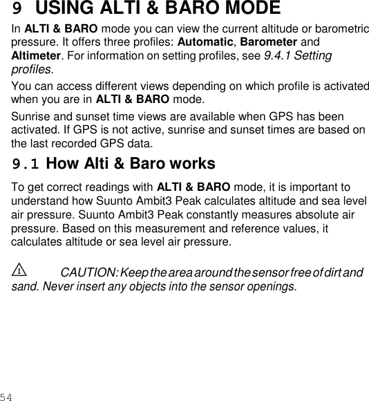 54  9  USING ALTI &amp; BARO MODE In ALTI &amp; BARO mode you can view the current altitude or barometric pressure. It offers three profiles: Automatic, Barometer and Altimeter. For information on setting profiles, see 9.4.1 Setting profiles. You can access different views depending on which profile is activated when you are in ALTI &amp; BARO mode. Sunrise and sunset time views are available when GPS has been activated. If GPS is not active, sunrise and sunset times are based on the last recorded GPS data. 9.1 How Alti &amp; Baro works To get correct readings with ALTI &amp; BARO mode, it is important to understand how Suunto Ambit3 Peak calculates altitude and sea level air pressure. Suunto Ambit3 Peak constantly measures absolute air pressure. Based on this measurement and reference values, it calculates altitude or sea level air pressure.  CAUTION: Keep the area around the sensor free of dirt and sand. Never insert any objects into the sensor openings. 