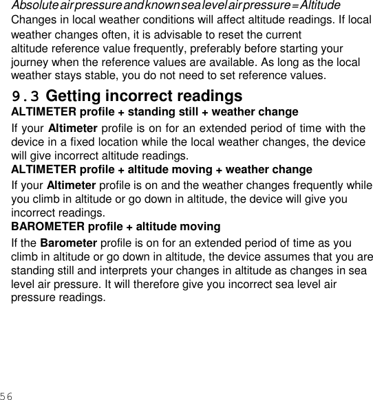 56  Absolute air pressure and known sea level air pressure = Altitude Changes in local weather conditions will affect altitude readings. If local weather changes often, it is advisable to reset the current altitude reference value frequently, preferably before starting your journey when the reference values are available. As long as the local weather stays stable, you do not need to set reference values. 9.3 Getting incorrect readings ALTIMETER profile + standing still + weather change If your Altimeter profile is on for an extended period of time with the device in a fixed location while the local weather changes, the device will give incorrect altitude readings. ALTIMETER profile + altitude moving + weather change If your Altimeter profile is on and the weather changes frequently while you climb in altitude or go down in altitude, the device will give you incorrect readings. BAROMETER profile + altitude moving If the Barometer profile is on for an extended period of time as you climb in altitude or go down in altitude, the device assumes that you are standing still and interprets your changes in altitude as changes in sea level air pressure. It will therefore give you incorrect sea level air pressure readings. 