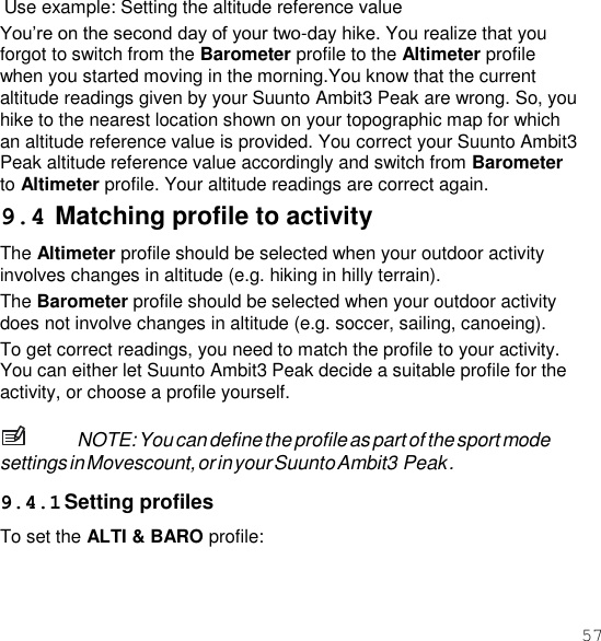 57  Use example: Setting the altitude reference value You’re on the second day of your two-day hike. You realize that you forgot to switch from the Barometer profile to the Altimeter profile when you started moving in the morning.You know that the current altitude readings given by your Suunto Ambit3 Peak are wrong. So, you hike to the nearest location shown on your topographic map for which an altitude reference value is provided. You correct your Suunto Ambit3 Peak altitude reference value accordingly and switch from Barometer to Altimeter profile. Your altitude readings are correct again. 9.4 Matching profile to activity The Altimeter profile should be selected when your outdoor activity involves changes in altitude (e.g. hiking in hilly terrain). The Barometer profile should be selected when your outdoor activity does not involve changes in altitude (e.g. soccer, sailing, canoeing). To get correct readings, you need to match the profile to your activity. You can either let Suunto Ambit3 Peak decide a suitable profile for the activity, or choose a profile yourself.  NOTE: You can define the profile as part of the sport mode settings in Movescount, or in your Suunto Ambit3 Peak .  9.4.1 Setting profiles To set the ALTI &amp; BARO profile: 