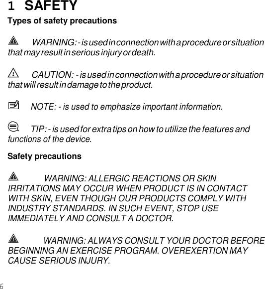 6  1  SAFETY Types of safety precautions WARNING: - is used in connection with a procedure or situation that may result in serious injury or death. CAUTION: - is used in connection with a procedure or situation that will result in damage to the product. NOTE: - is used to emphasize important information. TIP: - is used for extra tips on how to utilize the features and functions of the device. Safety precautions WARNING: ALLERGIC REACTIONS OR SKIN IRRITATIONS MAY OCCUR WHEN PRODUCT IS IN CONTACT WITH SKIN, EVEN THOUGH OUR PRODUCTS COMPLY WITH INDUSTRY STANDARDS. IN SUCH EVENT, STOP USE IMMEDIATELY AND CONSULT A DOCTOR. WARNING: ALWAYS CONSULT YOUR DOCTOR BEFORE BEGINNING AN EXERCISE PROGRAM. OVEREXERTION MAY CAUSE SERIOUS INJURY. 