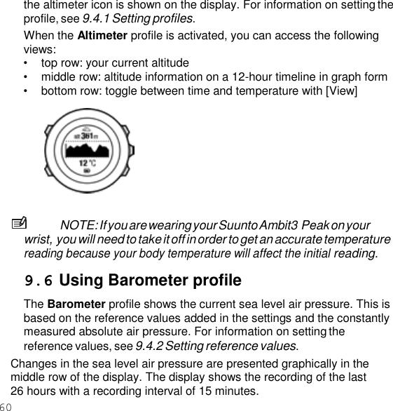 60  the altimeter icon is shown on the display. For information on setting the profile, see 9.4.1 Setting profiles. When the Altimeter profile is activated, you can access the following views: • top row: your current altitude • middle row: altitude information on a 12-hour timeline in graph form • bottom row: toggle between time and temperature with [View]     NOTE: If you are wearing your Suunto Ambit3 Peak on your wrist, you will need to take it off in order to get an accurate temperature reading because your body temperature will affect the initial reading.  9.6 Using Barometer profile The Barometer profile shows the current sea level air pressure. This is based on the reference values added in the settings and the constantly measured absolute air pressure. For information on setting the reference values, see 9.4.2 Setting reference values. Changes in the sea level air pressure are presented graphically in the middle row of the display. The display shows the recording of the last 26 hours with a recording interval of 15 minutes. 