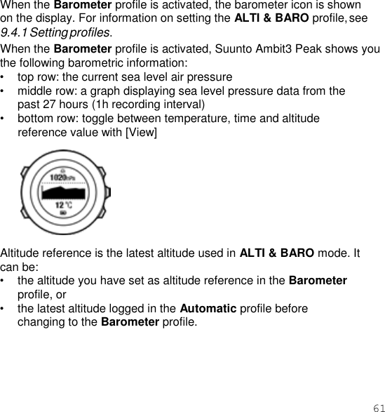 61  When the Barometer profile is activated, the barometer icon is shown on the display. For information on setting the ALTI &amp; BARO profile, see 9.4.1 Setting profiles. When the Barometer profile is activated, Suunto Ambit3 Peak shows you the following barometric information: • top row: the current sea level air pressure • middle row: a graph displaying sea level pressure data from the past 27 hours (1h recording interval) • bottom row: toggle between temperature, time and altitude reference value with [View]    Altitude reference is the latest altitude used in ALTI &amp; BARO mode. It can be: • the altitude you have set as altitude reference in the Barometer profile, or • the latest altitude logged in the Automatic profile before changing to the Barometer profile. 